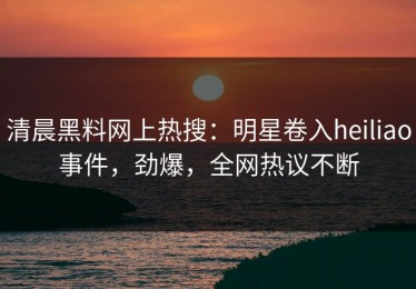 清晨黑料网上热搜：明星卷入heiliao事件，劲爆，全网热议不断