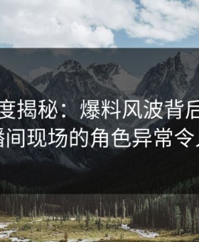 黑料深度揭秘：爆料风波背后，明星在直播间现场的角色异常令人意外