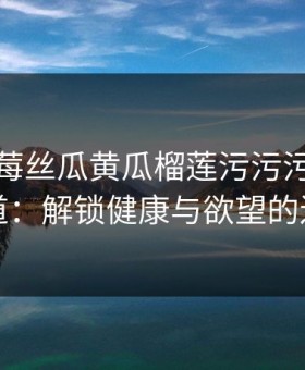 秋葵草莓丝瓜黄瓜榴莲污污污的生活味道：解锁健康与欲望的边界