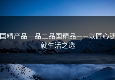 国精产品一品二品国精品——以匠心铸就生活之选