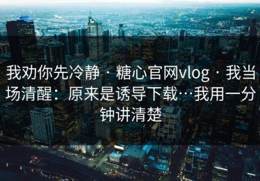 我劝你先冷静 · 糖心官网vlog · 我当场清醒：原来是诱导下载…我用一分钟讲清楚