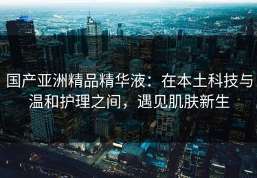 国产亚洲精品精华液：在本土科技与温和护理之间，遇见肌肤新生