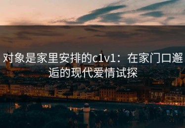 对象是家里安排的c1v1：在家门口邂逅的现代爱情试探
