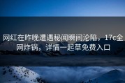 网红在昨晚遭遇秘闻瞬间沦陷，17c全网炸锅，详情一起草免费入口