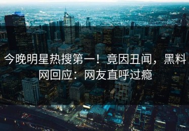 今晚明星热搜第一！竟因丑闻，黑料网回应：网友直呼过瘾