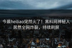 今晨heiliao突然火了！黑料网神秘人居然全网炸裂，持续刷屏
