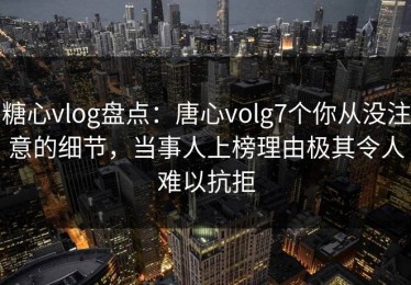 糖心vlog盘点：唐心volg7个你从没注意的细节，当事人上榜理由极其令人难以抗拒