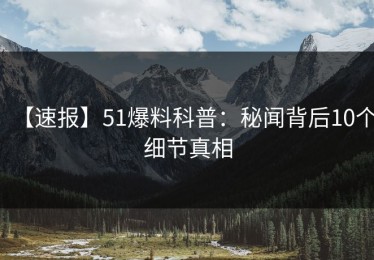 【速报】51爆料科普：秘闻背后10个细节真相