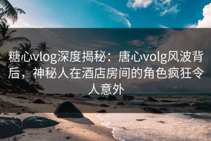 糖心vlog深度揭秘：唐心volg风波背后，神秘人在酒店房间的角色疯狂令人意外