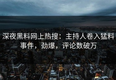 深夜黑料网上热搜：主持人卷入猛料事件，劲爆，评论数破万