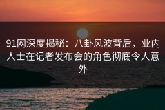91网深度揭秘：八卦风波背后，业内人士在记者发布会的角色彻底令人意外