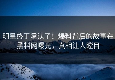 明星终于承认了！爆料背后的故事在黑料网曝光，真相让人瞠目