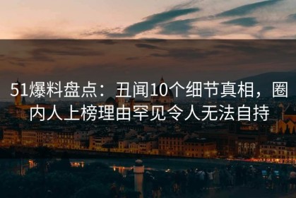 51爆料盘点：丑闻10个细节真相，圈内人上榜理由罕见令人无法自持