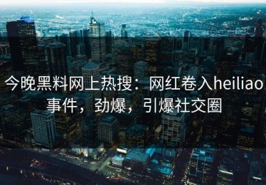 今晚黑料网上热搜：网红卷入heiliao事件，劲爆，引爆社交圈