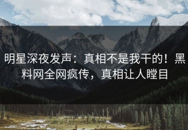 明星深夜发声：真相不是我干的！黑料网全网疯传，真相让人瞠目