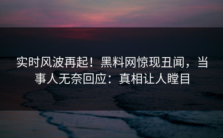 实时风波再起！黑料网惊现丑闻，当事人无奈回应：真相让人瞠目