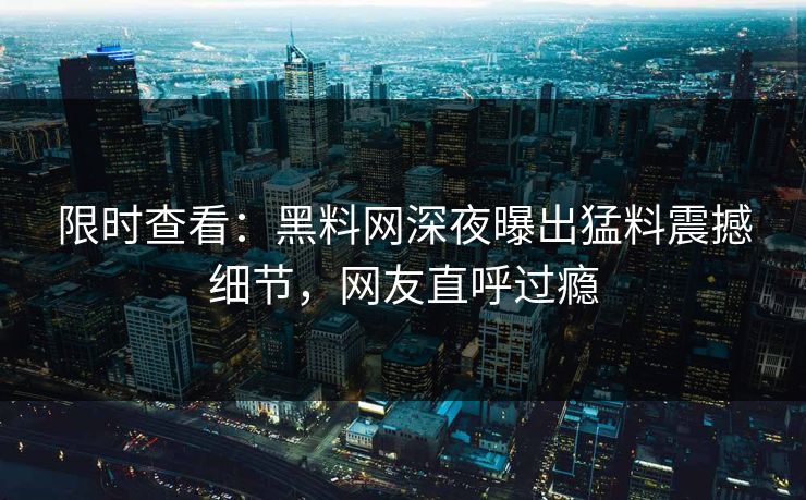 限时查看:黑料网深夜曝出猛料震撼细节,网友直呼过瘾 限时查看:黑料网深夜曝出猛料震撼细节,网友直呼过瘾