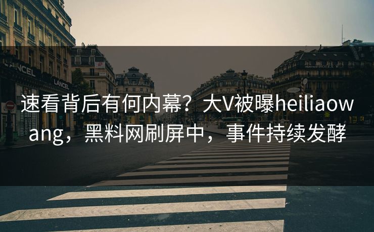 速看背后有何内幕？大V被曝heiliaowang，黑料网刷屏中，事件持续发酵
