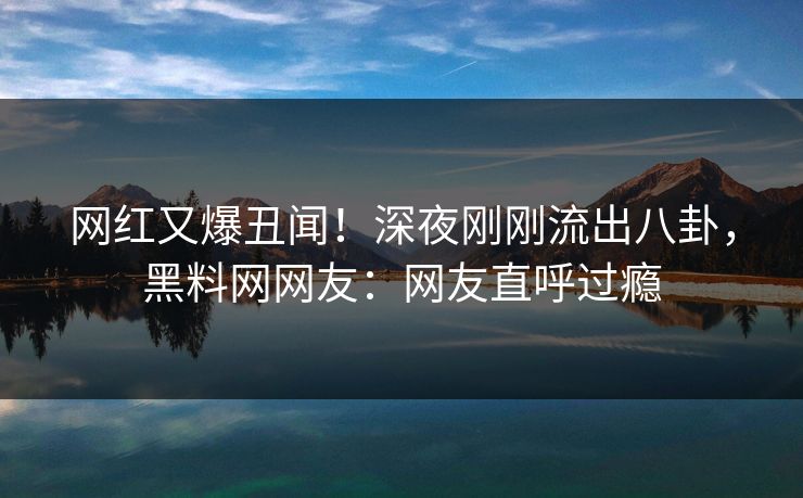 网红又爆丑闻！深夜刚刚流出八卦，黑料网网友：网友直呼过瘾