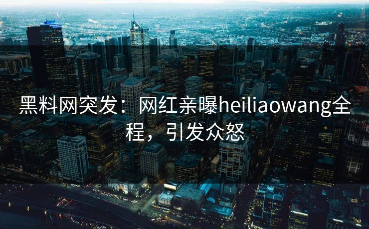 黑料网突发：网红亲曝heiliaowang全程，引发众怒