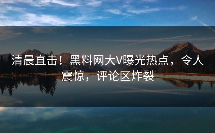 清晨直击！黑料网大V曝光热点，令人震惊，评论区炸裂
