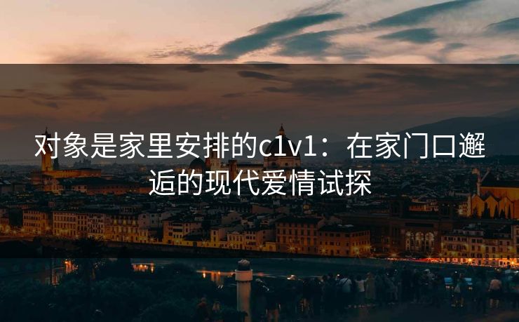 对象是家里安排的c1v1:在家门口邂逅的现代爱情试探 对象是家里安排的c1v1:在家门口邂逅的现代爱情试探