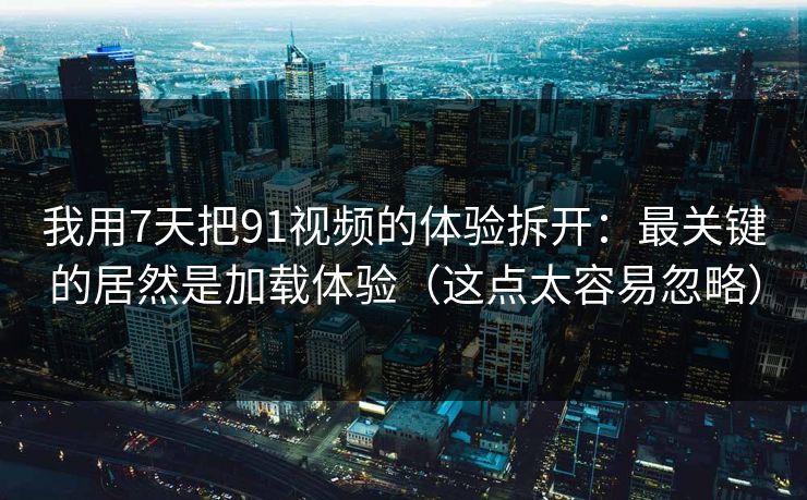 我用7天把91视频的体验拆开：最关键的居然是加载体验（这点太容易忽略）