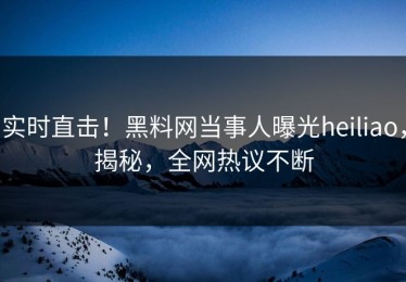 实时直击！黑料网当事人曝光heiliao，揭秘，全网热议不断