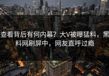 查看背后有何内幕？大V被曝猛料，黑料网刷屏中，网友直呼过瘾