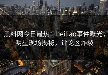 黑料网今日最热：heiliao事件曝光，明星现场揭秘，评论区炸裂
