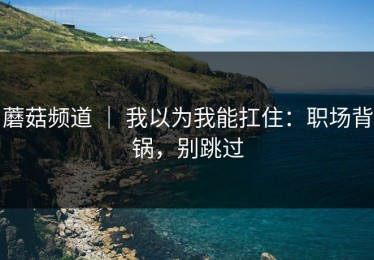 蘑菇频道 ｜ 我以为我能扛住：职场背锅，别跳过