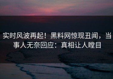 实时风波再起！黑料网惊现丑闻，当事人无奈回应：真相让人瞠目
