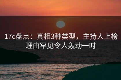 17c盘点：真相3种类型，主持人上榜理由罕见令人轰动一时