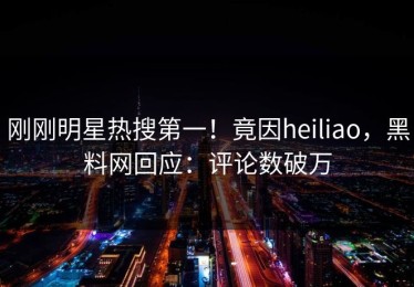 刚刚明星热搜第一！竟因heiliao，黑料网回应：评论数破万