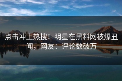 点击冲上热搜！明星在黑料网被爆丑闻，网友：评论数破万