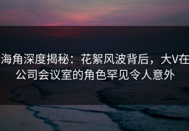 海角深度揭秘：花絮风波背后，大V在公司会议室的角色罕见令人意外