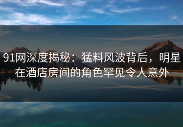 91网深度揭秘：猛料风波背后，明星在酒店房间的角色罕见令人意外