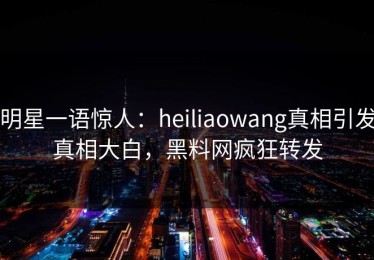 明星一语惊人：heiliaowang真相引发真相大白，黑料网疯狂转发