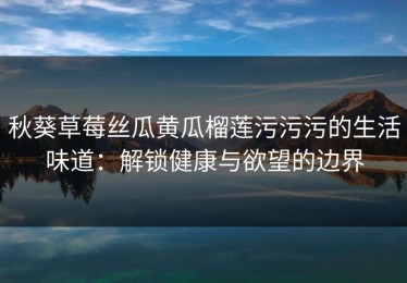 秋葵草莓丝瓜黄瓜榴莲污污污的生活味道：解锁健康与欲望的边界