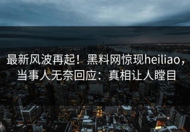 最新风波再起！黑料网惊现heiliao，当事人无奈回应：真相让人瞠目