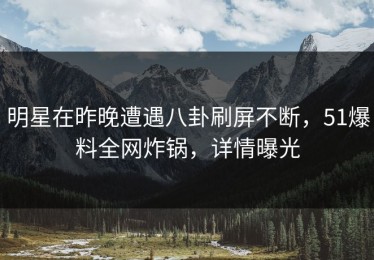 明星在昨晚遭遇八卦刷屏不断，51爆料全网炸锅，详情曝光