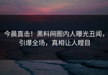 今晨直击！黑料网圈内人曝光丑闻，引爆全场，真相让人瞠目