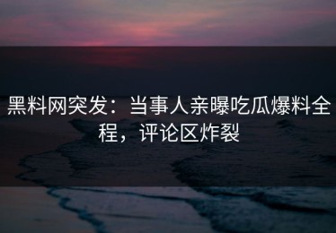 黑料网突发：当事人亲曝吃瓜爆料全程，评论区炸裂