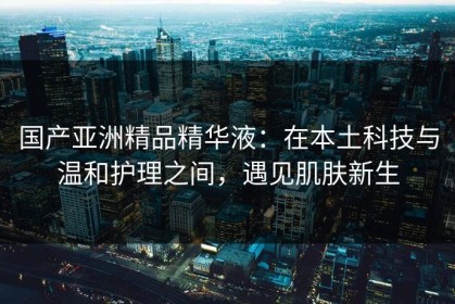 国产亚洲精品精华液：在本土科技与温和护理之间，遇见肌肤新生