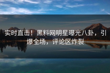 实时直击！黑料网明星曝光八卦，引爆全场，评论区炸裂