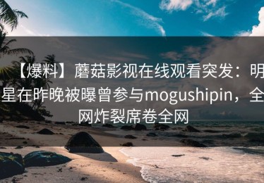 【爆料】蘑菇影视在线观看突发：明星在昨晚被曝曾参与mogushipin，全网炸裂席卷全网