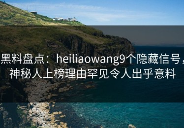 黑料盘点：heiliaowang9个隐藏信号，神秘人上榜理由罕见令人出乎意料