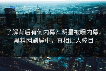 了解背后有何内幕？明星被曝内幕，黑料网刷屏中，真相让人瞠目
