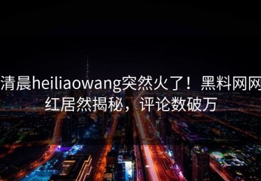 清晨heiliaowang突然火了！黑料网网红居然揭秘，评论数破万