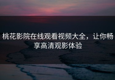 桃花影院在线观看视频大全，让你畅享高清观影体验
